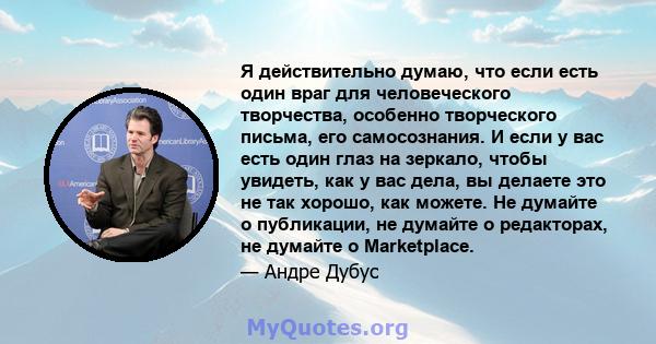 Я действительно думаю, что если есть один враг для человеческого творчества, особенно творческого письма, его самосознания. И если у вас есть один глаз на зеркало, чтобы увидеть, как у вас дела, вы делаете это не так