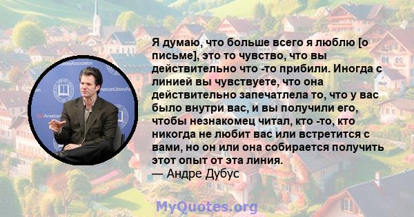 Я думаю, что больше всего я люблю [о письме], это то чувство, что вы действительно что -то прибили. Иногда с линией вы чувствуете, что она действительно запечатлела то, что у вас было внутри вас, и вы получили его,