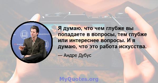 Я думаю, что чем глубже вы попадаете в вопросы, тем глубже или интереснее вопросы. И я думаю, что это работа искусства.