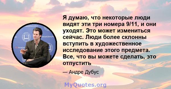 Я думаю, что некоторые люди видят эти три номера 9/11, и они уходят. Это может измениться сейчас. Люди более склонны вступить в художественное исследование этого предмета. Все, что вы можете сделать, это отпустить