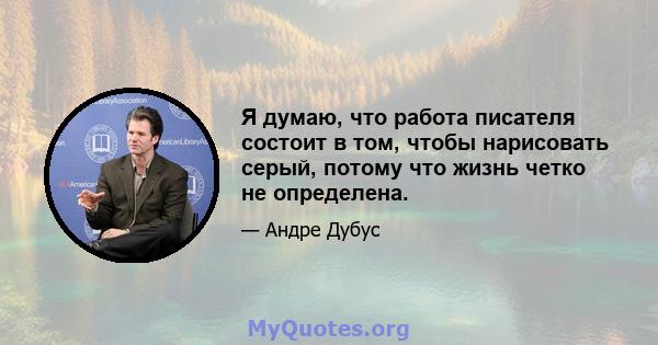 Я думаю, что работа писателя состоит в том, чтобы нарисовать серый, потому что жизнь четко не определена.