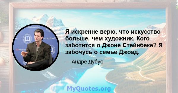 Я искренне верю, что искусство больше, чем художник. Кого заботится о Джоне Стейнбеке? Я забочусь о семье Джоад.