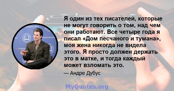 Я один из тех писателей, которые не могут говорить о том, над чем они работают. Все четыре года я писал «Дом песчаного и тумана», моя жена никогда не видела этого. Я просто должен держать это в матке, и тогда каждый