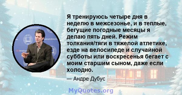 Я тренируюсь четыре дня в неделю в межсезонье, и в теплые, бегущие погодные месяцы я делаю пять дней. Режим толкания/тяги в тяжелой атлетике, езде на велосипеде и случайной субботы или воскресенья бегает с моим старшим