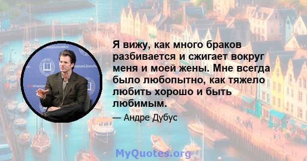 Я вижу, как много браков разбивается и сжигает вокруг меня и моей жены. Мне всегда было любопытно, как тяжело любить хорошо и быть любимым.