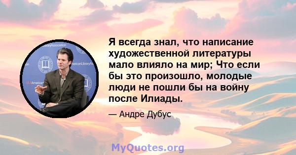 Я всегда знал, что написание художественной литературы мало влияло на мир; Что если бы это произошло, молодые люди не пошли бы на войну после Илиады.