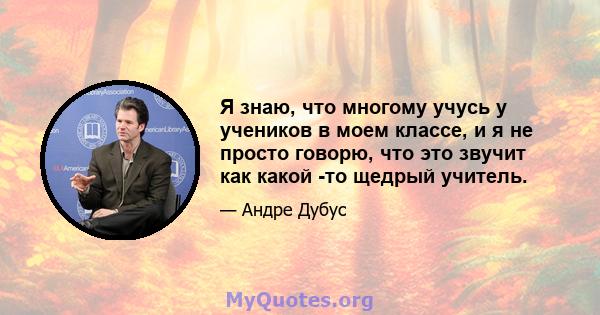 Я знаю, что многому учусь у учеников в моем классе, и я не просто говорю, что это звучит как какой -то щедрый учитель.