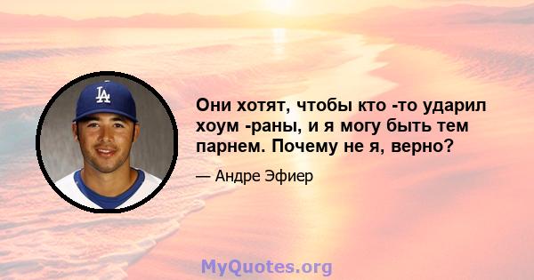 Они хотят, чтобы кто -то ударил хоум -раны, и я могу быть тем парнем. Почему не я, верно?