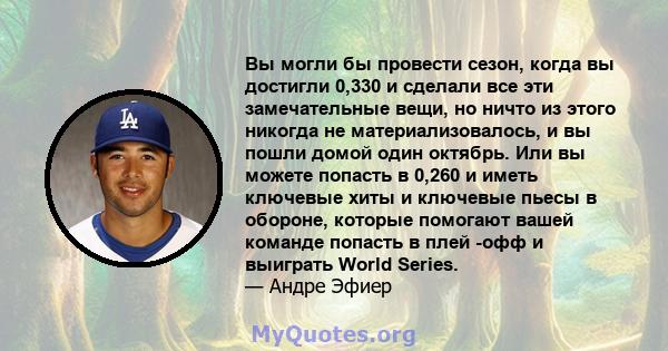 Вы могли бы провести сезон, когда вы достигли 0,330 и сделали все эти замечательные вещи, но ничто из этого никогда не материализовалось, и вы пошли домой один октябрь. Или вы можете попасть в 0,260 и иметь ключевые