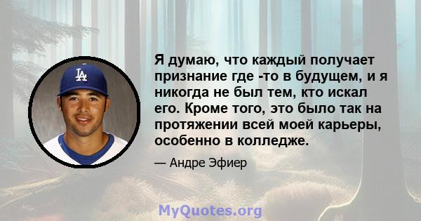 Я думаю, что каждый получает признание где -то в будущем, и я никогда не был тем, кто искал его. Кроме того, это было так на протяжении всей моей карьеры, особенно в колледже.