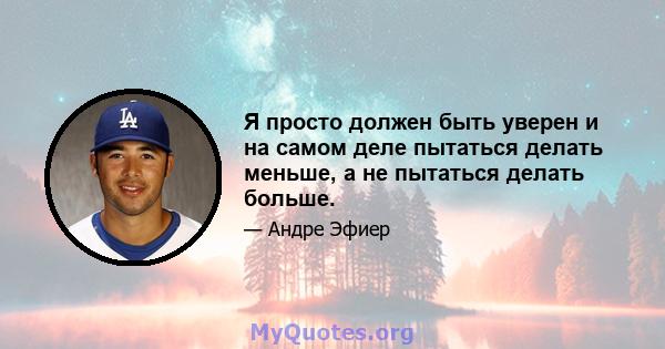 Я просто должен быть уверен и на самом деле пытаться делать меньше, а не пытаться делать больше.