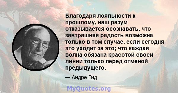 Благодаря лояльности к прошлому, наш разум отказывается осознавать, что завтрашняя радость возможна только в том случае, если сегодня это уходит за это; что каждая волна обязана красотой своей линии только перед отменой 