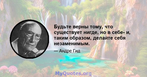 Будьте верны тому, что существует нигде, но в себе- и, таким образом, делайте себя незаменимым.