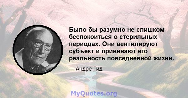 Было бы разумно не слишком беспокоиться о стерильных периодах. Они вентилируют субъект и прививают его реальность повседневной жизни.