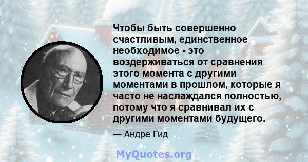 Чтобы быть совершенно счастливым, единственное необходимое - это воздерживаться от сравнения этого момента с другими моментами в прошлом, которые я часто не наслаждался полностью, потому что я сравнивал их с другими