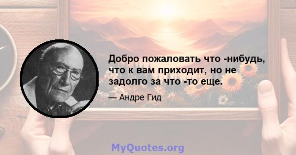 Добро пожаловать что -нибудь, что к вам приходит, но не задолго за что -то еще.