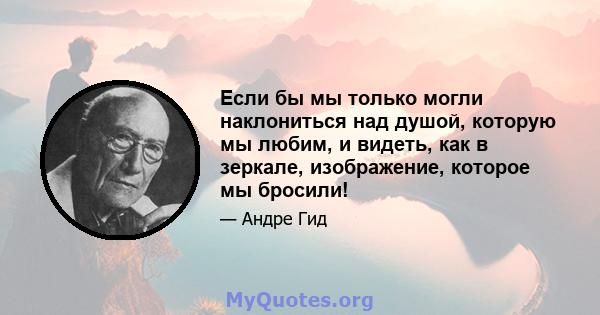 Если бы мы только могли наклониться над душой, которую мы любим, и видеть, как в зеркале, изображение, которое мы бросили!