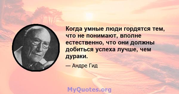 Когда умные люди гордятся тем, что не понимают, вполне естественно, что они должны добиться успеха лучше, чем дураки.