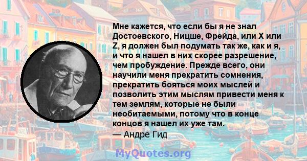 Мне кажется, что если бы я не знал Достоевского, Ницше, Фрейда, или Х или Z, я должен был подумать так же, как и я, и что я нашел в них скорее разрешение, чем пробуждение. Прежде всего, они научили меня прекратить