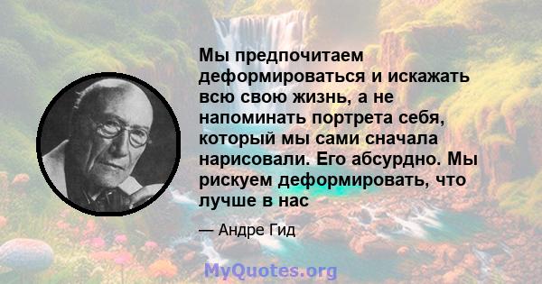 Мы предпочитаем деформироваться и искажать всю свою жизнь, а не напоминать портрета себя, который мы сами сначала нарисовали. Его абсурдно. Мы рискуем деформировать, что лучше в нас