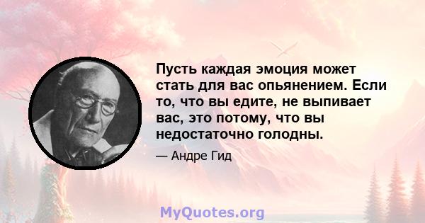 Пусть каждая эмоция может стать для вас опьянением. Если то, что вы едите, не выпивает вас, это потому, что вы недостаточно голодны.