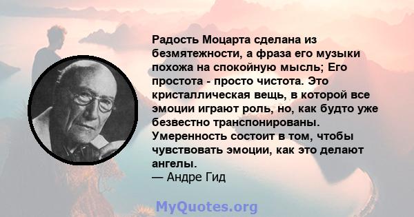 Радость Моцарта сделана из безмятежности, а фраза его музыки похожа на спокойную мысль; Его простота - просто чистота. Это кристаллическая вещь, в которой все эмоции играют роль, но, как будто уже безвестно