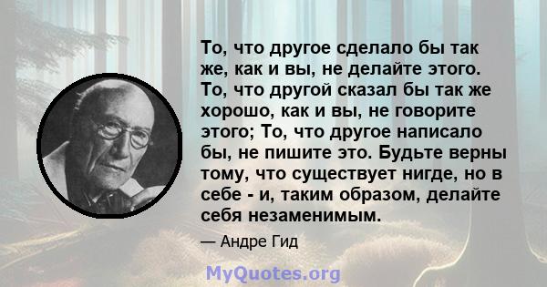 То, что другое сделало бы так же, как и вы, не делайте этого. То, что другой сказал бы так же хорошо, как и вы, не говорите этого; То, что другое написало бы, не пишите это. Будьте верны тому, что существует нигде, но в 