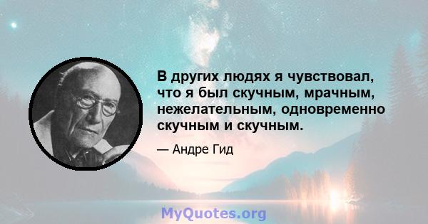 В других людях я чувствовал, что я был скучным, мрачным, нежелательным, одновременно скучным и скучным.