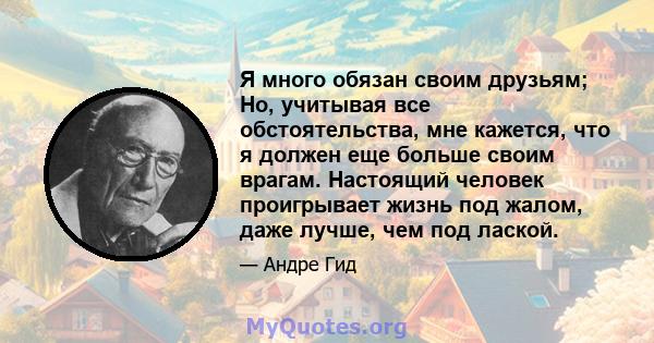 Я много обязан своим друзьям; Но, учитывая все обстоятельства, мне кажется, что я должен еще больше своим врагам. Настоящий человек проигрывает жизнь под жалом, даже лучше, чем под лаской.