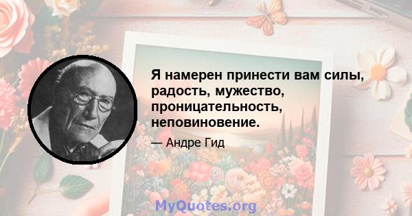 Я намерен принести вам силы, радость, мужество, проницательность, неповиновение.