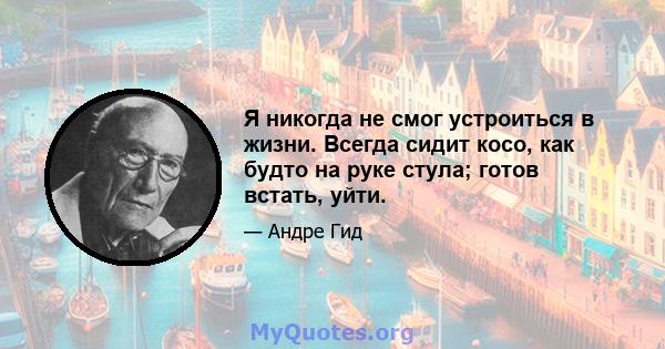 Я никогда не смог устроиться в жизни. Всегда сидит косо, как будто на руке стула; готов встать, уйти.