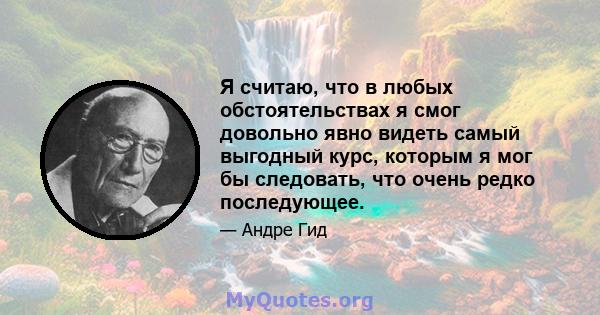 Я считаю, что в любых обстоятельствах я смог довольно явно видеть самый выгодный курс, которым я мог бы следовать, что очень редко последующее.