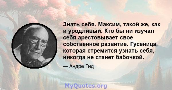 Знать себя. Максим, такой же, как и уродливый. Кто бы ни изучал себя арестовывает свое собственное развитие. Гусеница, которая стремится узнать себя, никогда не станет бабочкой.