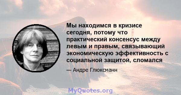 Мы находимся в кризисе сегодня, потому что практический консенсус между левым и правым, связывающий экономическую эффективность с социальной защитой, сломался