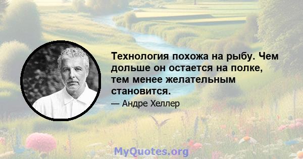 Технология похожа на рыбу. Чем дольше он остается на полке, тем менее желательным становится.