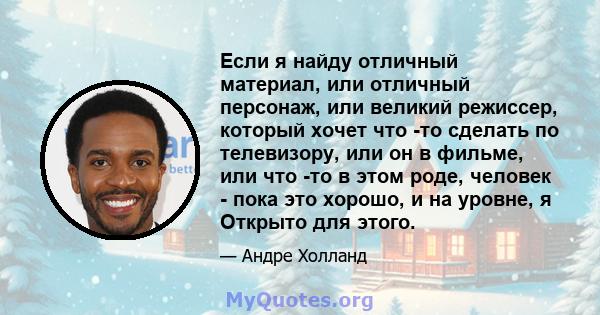 Если я найду отличный материал, или отличный персонаж, или великий режиссер, который хочет что -то сделать по телевизору, или он в фильме, или что -то в этом роде, человек - пока это хорошо, и на уровне, я Открыто для