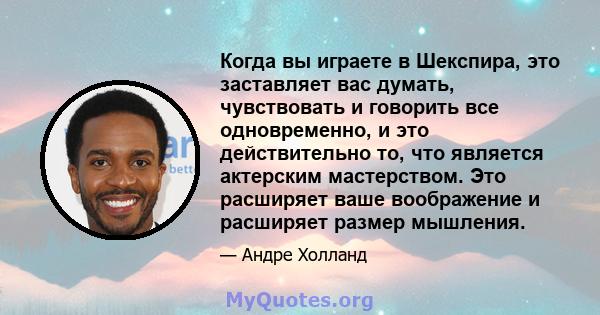 Когда вы играете в Шекспира, это заставляет вас думать, чувствовать и говорить все одновременно, и это действительно то, что является актерским мастерством. Это расширяет ваше воображение и расширяет размер мышления.