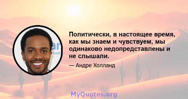 Политически, в настоящее время, как мы знаем и чувствуем, мы одинаково недопредставлены и не слышали.