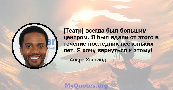 [Театр] всегда был большим центром. Я был вдали от этого в течение последних нескольких лет. Я хочу вернуться к этому!