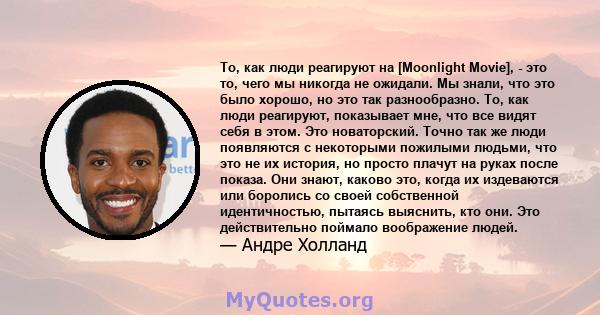 То, как люди реагируют на [Moonlight Movie], - это то, чего мы никогда не ожидали. Мы знали, что это было хорошо, но это так разнообразно. То, как люди реагируют, показывает мне, что все видят себя в этом. Это