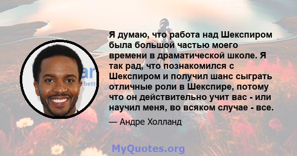 Я думаю, что работа над Шекспиром была большой частью моего времени в драматической школе. Я так рад, что познакомился с Шекспиром и получил шанс сыграть отличные роли в Шекспире, потому что он действительно учит вас -