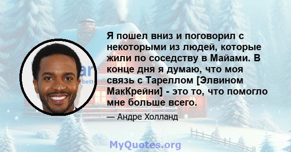 Я пошел вниз и поговорил с некоторыми из людей, которые жили по соседству в Майами. В конце дня я думаю, что моя связь с Тареллом [Элвином МакКрейни] - это то, что помогло мне больше всего.