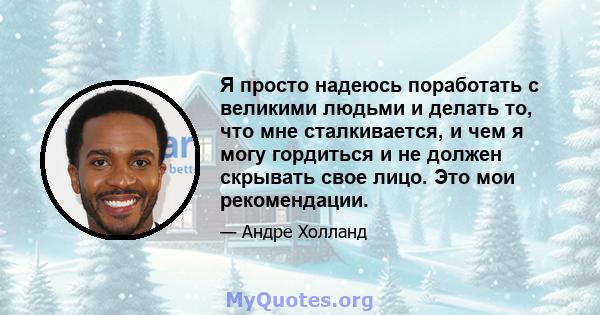 Я просто надеюсь поработать с великими людьми и делать то, что мне сталкивается, и чем я могу гордиться и не должен скрывать свое лицо. Это мои рекомендации.