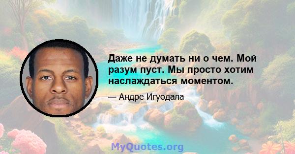 Даже не думать ни о чем. Мой разум пуст. Мы просто хотим наслаждаться моментом.