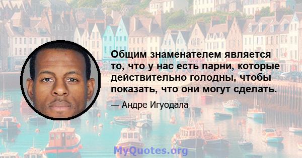 Общим знаменателем является то, что у нас есть парни, которые действительно голодны, чтобы показать, что они могут сделать.