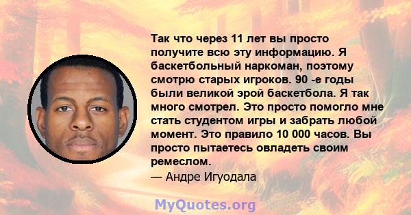 Так что через 11 лет вы просто получите всю эту информацию. Я баскетбольный наркоман, поэтому смотрю старых игроков. 90 -е годы были великой эрой баскетбола. Я так много смотрел. Это просто помогло мне стать студентом