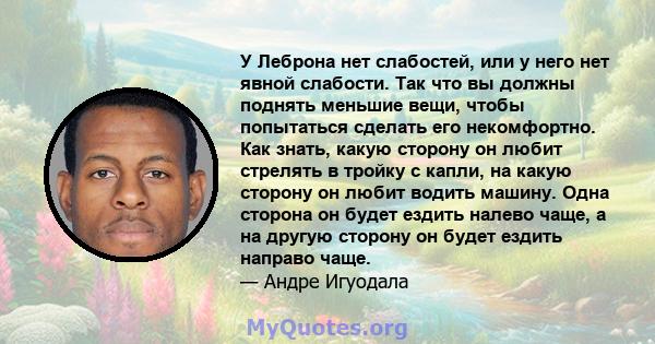 У Леброна нет слабостей, или у него нет явной слабости. Так что вы должны поднять меньшие вещи, чтобы попытаться сделать его некомфортно. Как знать, какую сторону он любит стрелять в тройку с капли, на какую сторону он