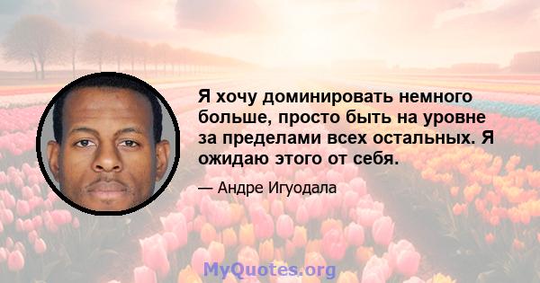 Я хочу доминировать немного больше, просто быть на уровне за пределами всех остальных. Я ожидаю этого от себя.