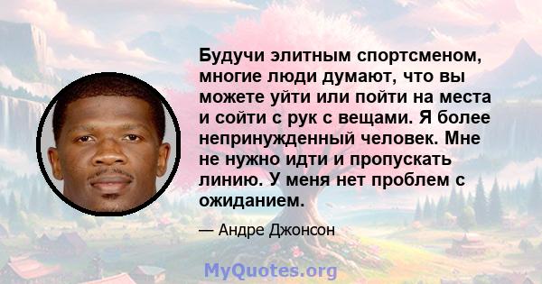 Будучи элитным спортсменом, многие люди думают, что вы можете уйти или пойти на места и сойти с рук с вещами. Я более непринужденный человек. Мне не нужно идти и пропускать линию. У меня нет проблем с ожиданием.