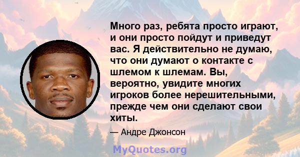 Много раз, ребята просто играют, и они просто пойдут и приведут вас. Я действительно не думаю, что они думают о контакте с шлемом к шлемам. Вы, вероятно, увидите многих игроков более нерешительными, прежде чем они